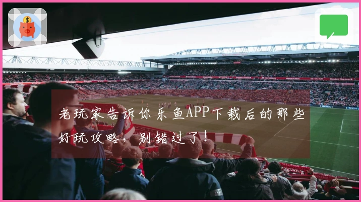 老玩家告诉你乐鱼APP下载后的那些好玩攻略，别错过了！