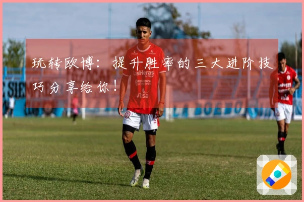 玩转欧博：提升胜率的三大进阶技巧分享给你！