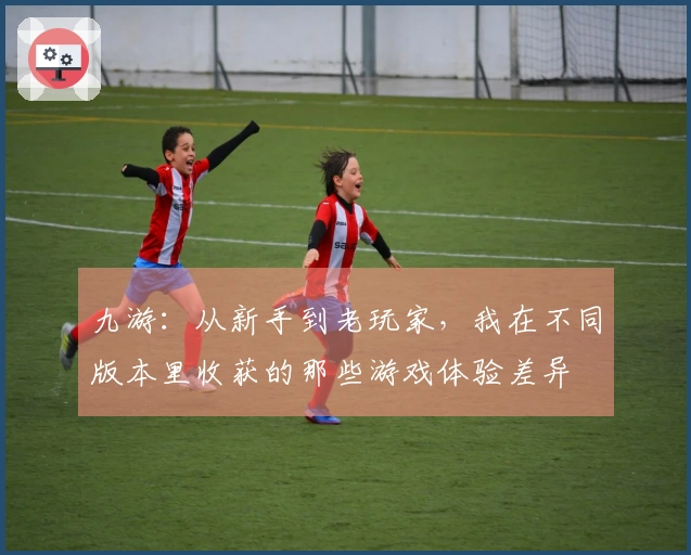 九游：从新手到老玩家，我在不同版本里收获的那些游戏体验差异