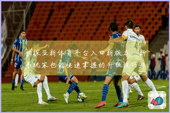 初探亚新体育平台入口新版本，新手玩家也能快速掌握的升级技巧与体验亮点