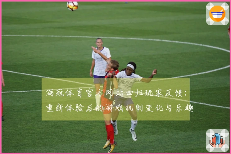 满冠体育官方网站回归玩家反馈：重新体验后的游戏机制变化与乐趣对比测评