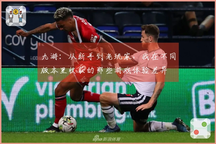 九游：从新手到老玩家，我在不同版本里收获的那些游戏体验差异